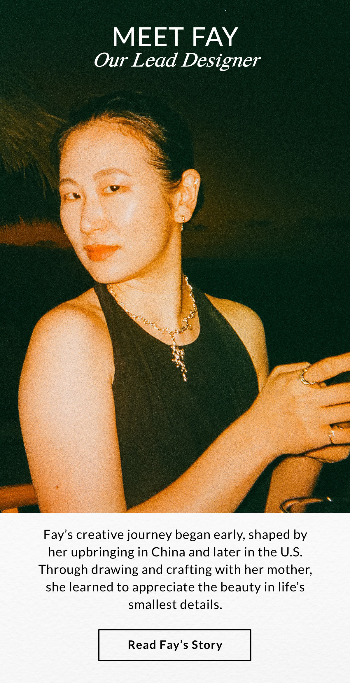 MEET FAY OUR LEAD DESIGNER - Fay’s creative journey began early, shaped by her upbringing in China and later in the U.S. Through drawing and crafting with her mother, she learned to appreciate the beauty in life’s smallest details.  READ FAY'S STORY >>