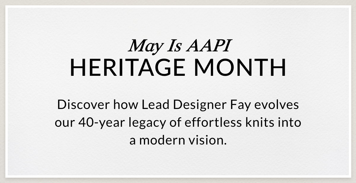 MAY IS AAPI HERITAGE MONTH - Discover how Lead Designer Fay evolves our 40-year legacy of effortless knits into a modern vision. >>