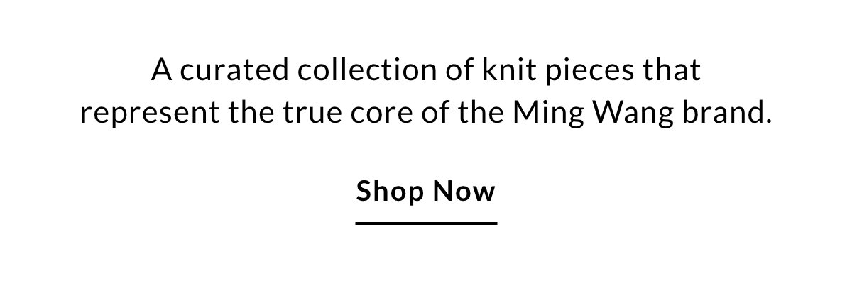 A curated collection of knit pieces that represent the true core of the Ming Wang brand. SHOP NOW >>