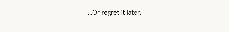 Or regret it later