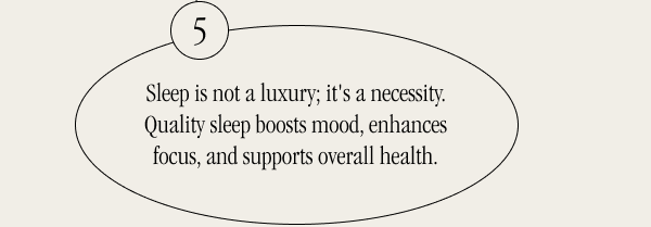 Sleep is not a luxury; it's a necessity. Quality sleep boosts mood, enhances focus, and supports overall health.