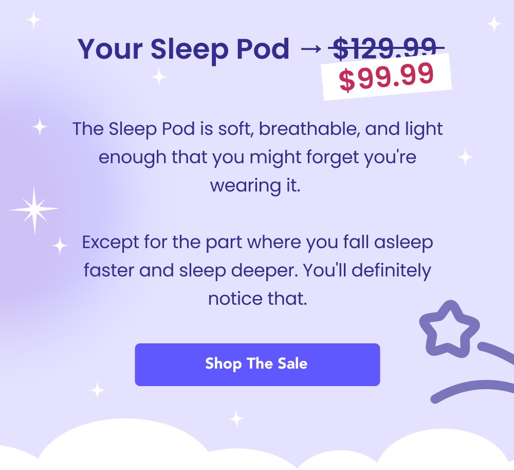 Your Sleep Pod → $129.99 $99.99 The Sleep Pod is soft, breathable, and light enough that you might forget you're wearing it. Except for the part where you fall asleep faster and sleep deeper. You'll definitely notice that. Shop the Sale