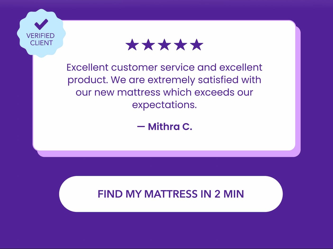  Excellent customer service and excellent product. We are extremely satisfied with our new mattress which exceeds our expectations. - Mithra C. Find my mattress in 2 min 