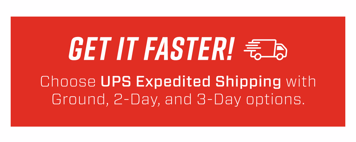 GET IT FASTER! | Choose UPS Expedited Shipping with Ground, 2-DAY and 3-DAY options!