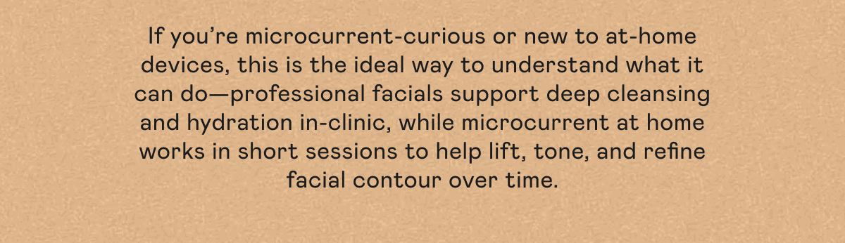 If you’re microcurrent-curious or new to at-home devices, this is the ideal way to understand what it can do—professional facials support deep cleansing and hydration in-clinic, while microcurrent at home works in short sessions to help lift, tone, and refine facial contour over time.