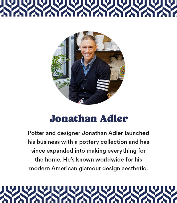 Jonathan Adler Potter and designer Jonathan Adler launched his business with a pottery collection and has since expanded into making everything for the home. He's known worldwide for his modern American glamour design aesthetic.
