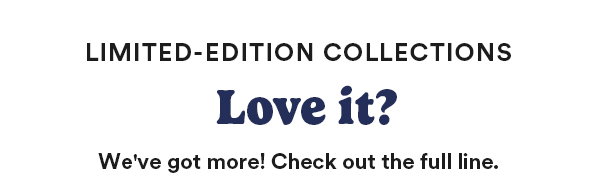 Limited-Edition Collections Love it? We've got more! Check out the full line.