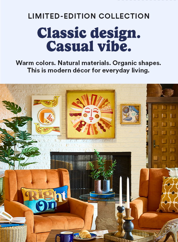 Limited-Edition Collection Classic design. Casual vibe. Warm colors. Natural materials. Organic shapes. This is modern décor for everyday living