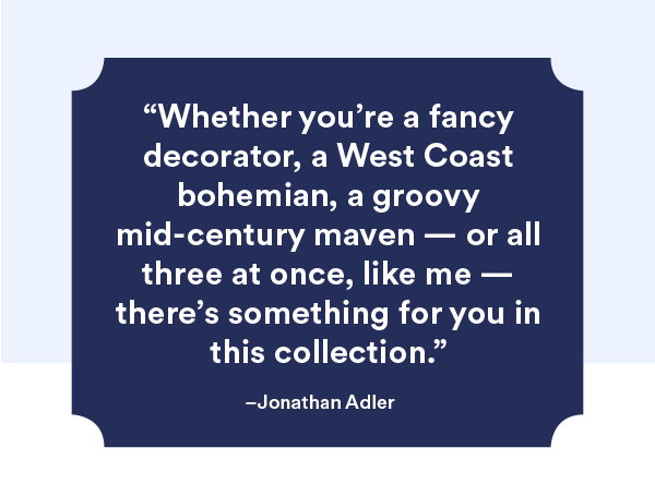 ″Whether you're a fancy decorator, a West Coast bohemian, a groovy mid-century maven - or all three at once, like me - there's something for you in this collection.″ Jonathan Adler