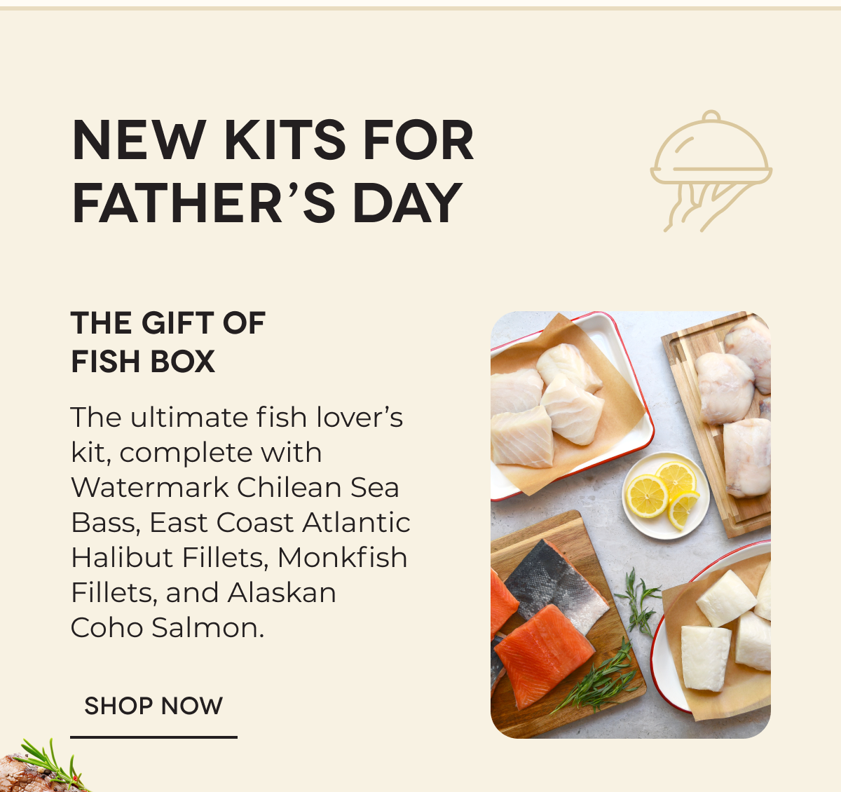NEW KITS FOR FATHER’S DAY | The Gift of Fish Box The ultimate fish lover’s kit, complete with Watermark Chilean Sea Bass, East Coast Atlantic Halibut Fillets, Monkfish Fillets, and Alaskan Coho Salmon. SHOP NOW