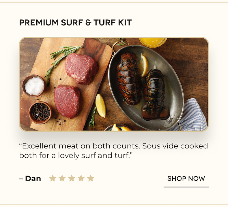 PREMIUM SURF & TURF KIT “Excellent meat on both counts. Sous vide cooked both for a lovely surf and turf.” – Dan SHOP NOW