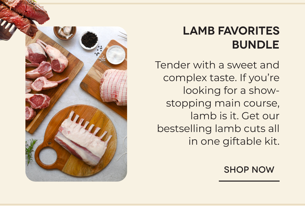 Lamb Favorites Bundle Tender with a sweet and complex taste. If you’re looking for a show-stopping main course, lamb is it. Get our bestselling lamb cuts all in one giftable kit. SHOP NOW