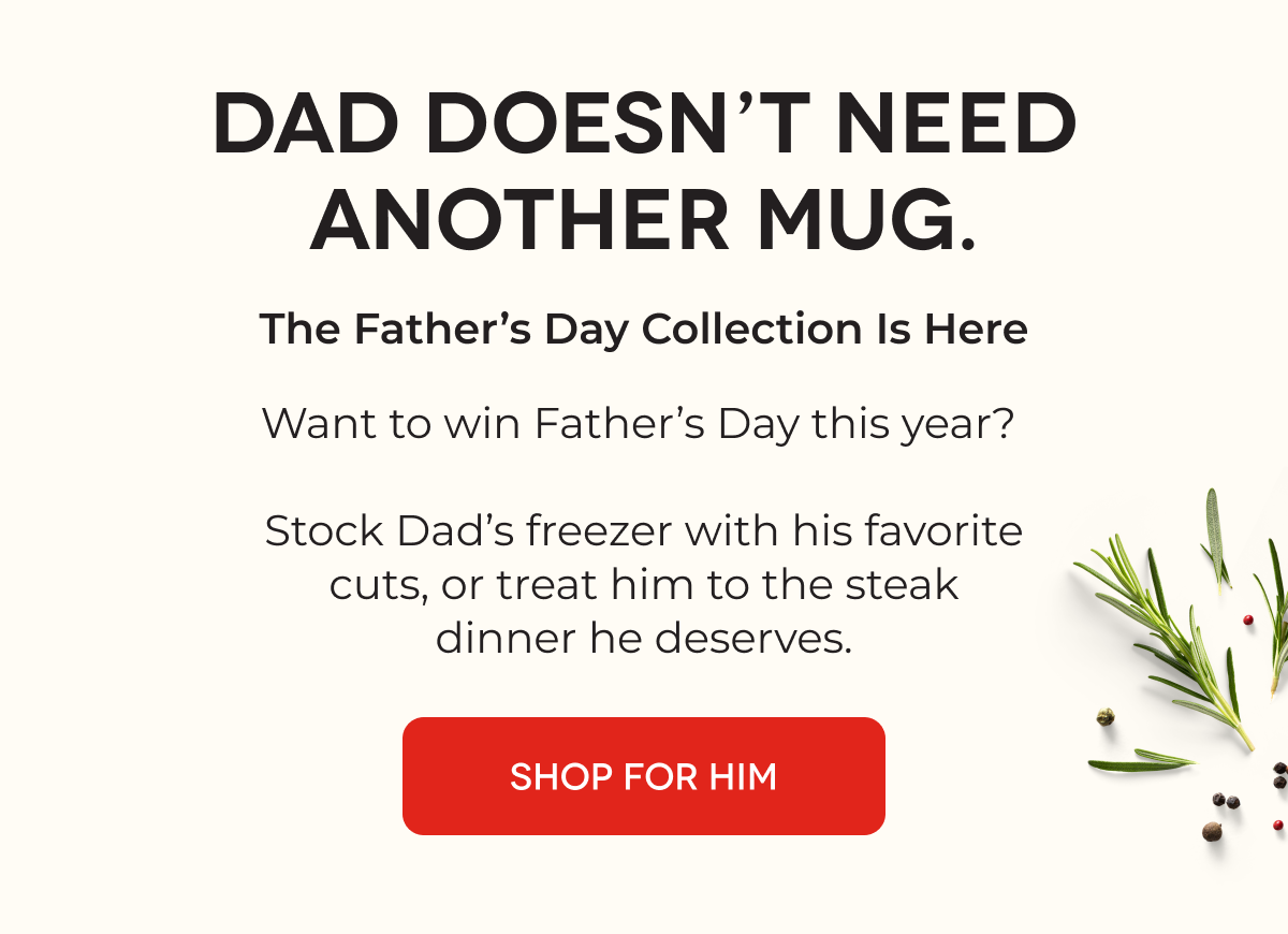 DAD DOESN’T NEED ANOTHER MUG. The Father’s Day Collection Is Here Want to win Father’s Day this year?   Stock Dad’s freezer with his favorite cuts, or treat him to the steak dinner he deserves.  SHOP FOR HIM