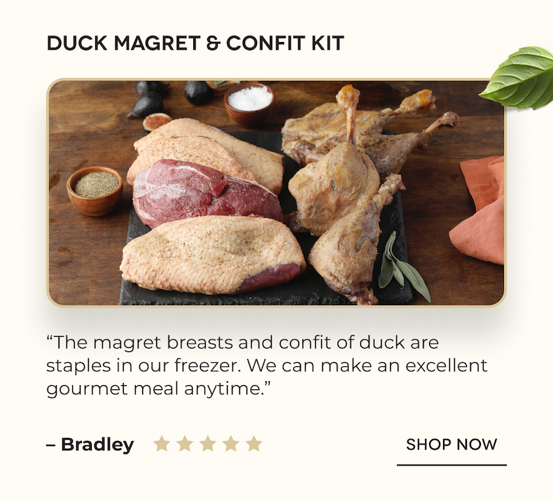 Duck Magret & Confit Kit “The magret breasts and confit of duck are staples in our freezer. We can make an excellent gourmet meal anytime.” – Bradley SHOP NOW