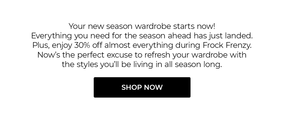 Your new season wardrobe starts now! Everything you need for the season ahead has just landed. Plus, enjoy 30% off almost everything during Frock Frenzy. Now’s the perfect excuse to refresh your wardrobe with the styles you’ll be living in all season long.  SHOP NOW
