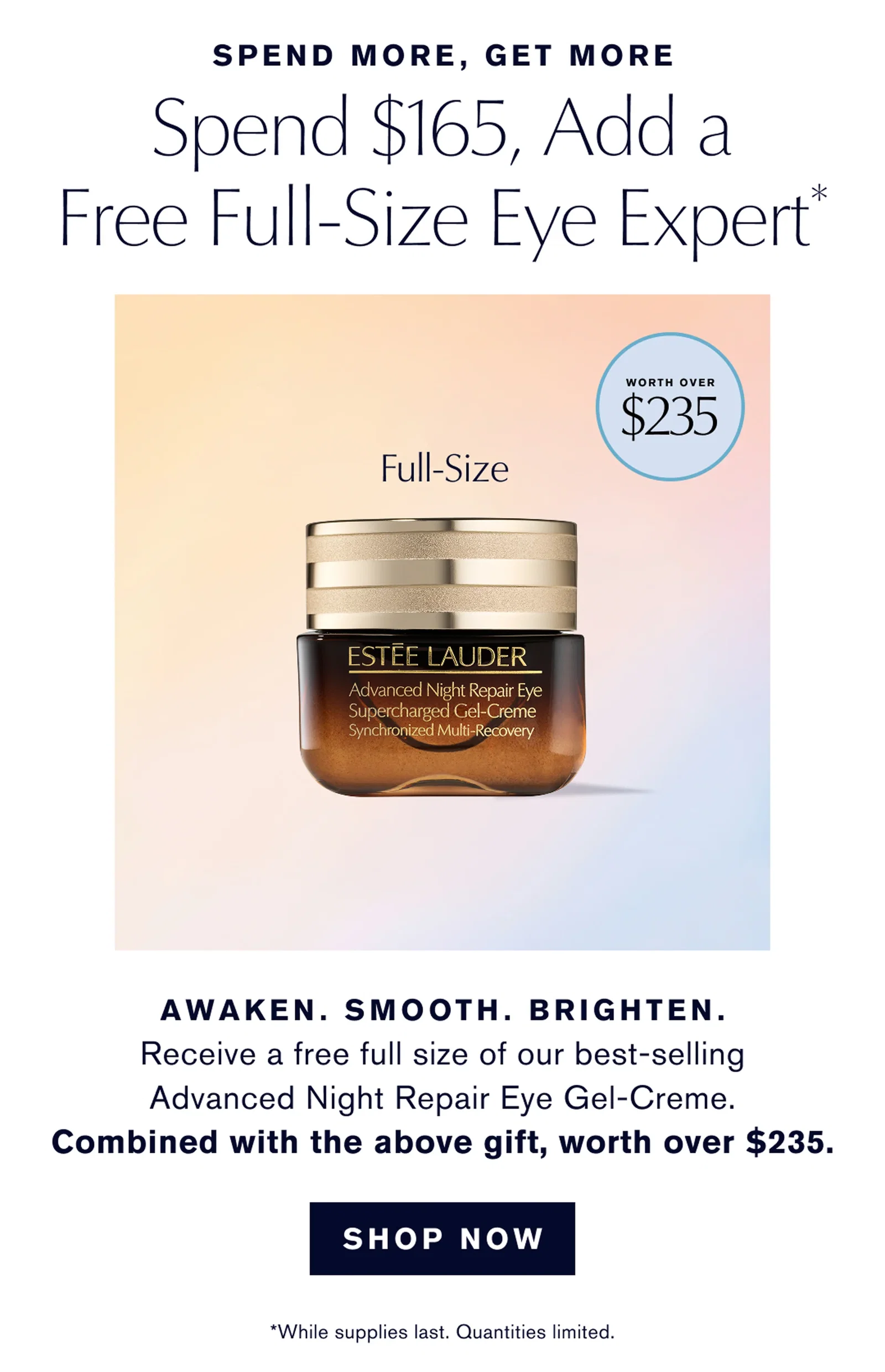 SPEND MORE, GET MORE | Spend $165, Add a Free Full-Size Eye Expert | AWAKEN. SMOOTH. BRIGHTEN. | Receive a free full size of our best-selling Advanced Night Repair Eye Gel-Creme. | Combined with the above gift, worth over $235. | SHOP NOW | *While supplies last. Quantities limited.