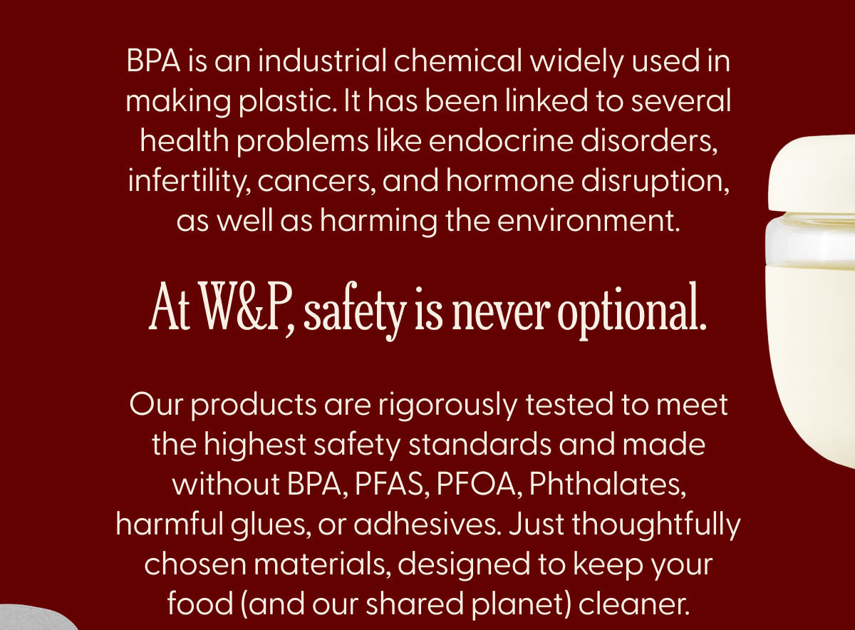 BPA is an industrial chemical widely used in making plastic. It has been linked to several health problems like endocrine disorders, infertility, cancers, and hormone disruption, as well as harming the environment. At W&P safety is never optional. out products are rigorously tested to meet the highest safety standards and made without BPA, PFAS, PFOA, Phthalates, harmful glues or adhesives. Just thoughtfully chosen materials, designed to keep your food and our planet cleaner.