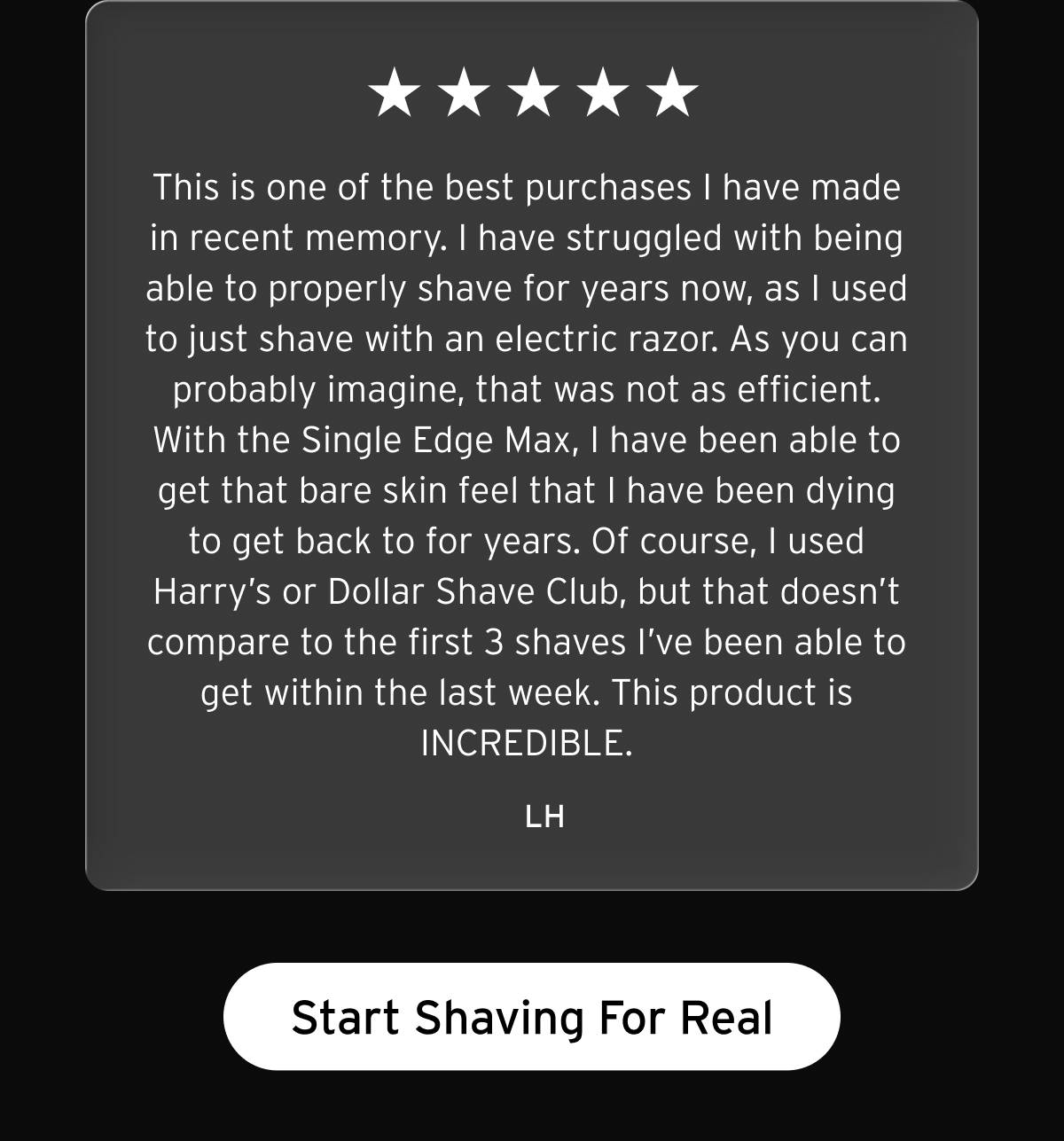 Five star review. "This is one of the best purchases I have made in recent memory. I have struggled with being able to properly shave for years now, as I used to just shave with an electric razor. As you can probably imagine, that was not as efficient. With the Single Edge Max, I have been able to get that bare skin feel that I have been dying to get back to for years. Of course, I used Harry's or Dollar Shave Club, but that doesn't compare to the first 3 shaves I've been able to get within the last week. This product is INCREDIBLE." -LH. Button: Start Shaving For Real 