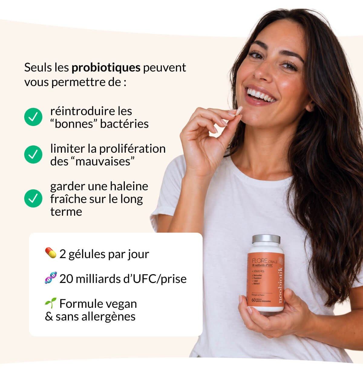 Seuls les probiotiques peuvent vous permettre de : réintroduire les “bonnes” bactéries limiter la prolifération des “mauvaises” garder une haleine fraîche sur le long terme 💊 2 gélules par jour 🧬 20 milliards d’UFC/prise 🌱 Formule vegan & sans allergènes