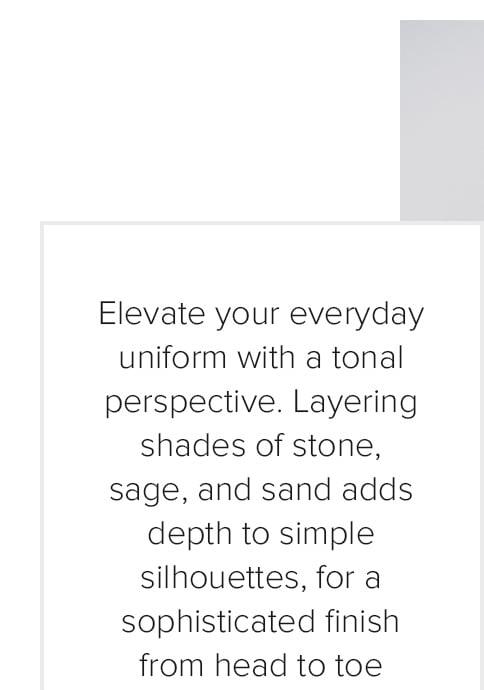Elevate your everyday uniform with a tonal perspective. Layering shades of stone, sage, and sand adds depth to simple silhouettes, for a sophisticated finish from head to toe