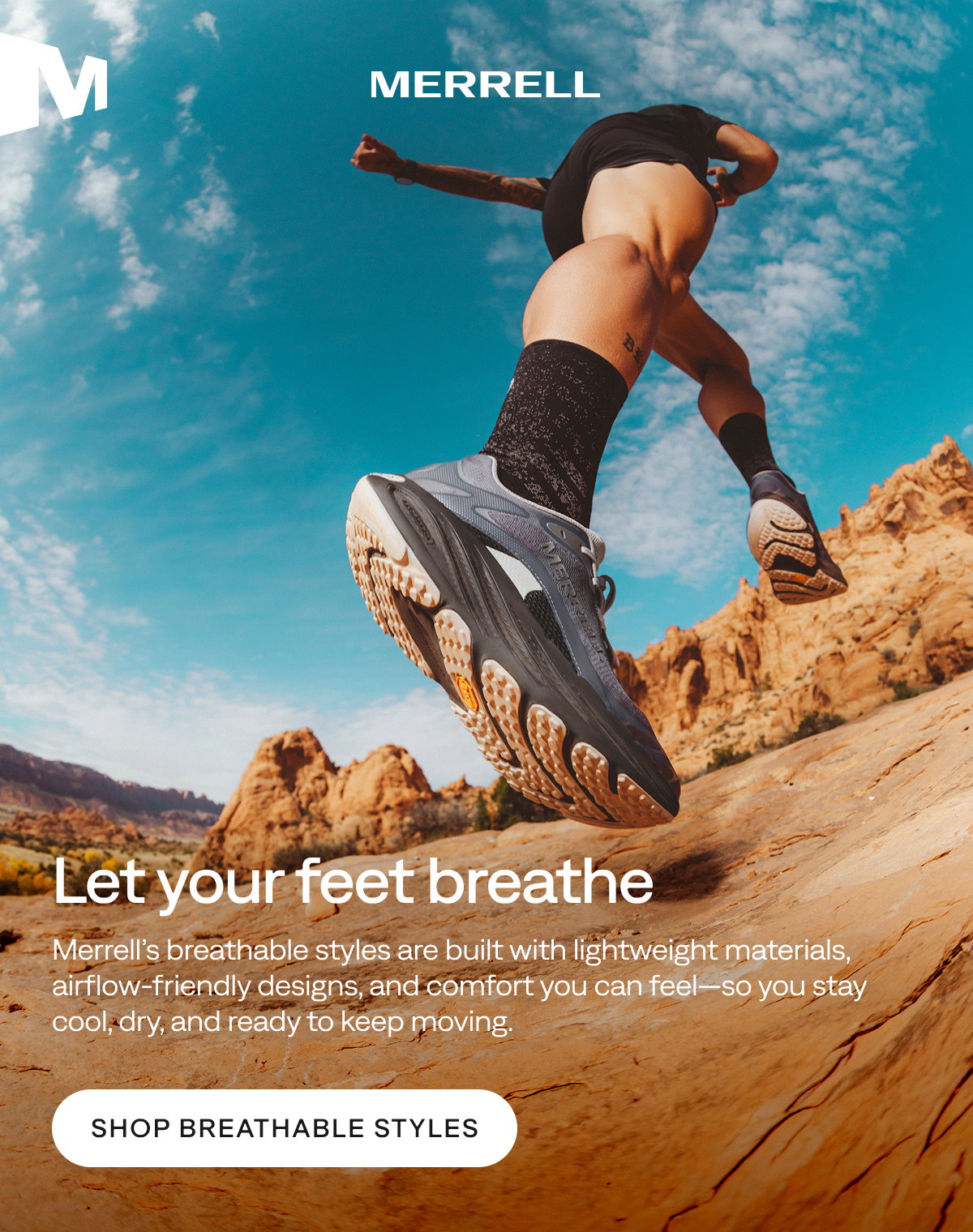 MERRELL. Let your feet breathe. Merrell’s breathable styles are built with lightweight materials, airflow‑friendly designs, and comfort you can feel—so you stay cool, dry, and ready to keep moving. Shop Breathable Styles
