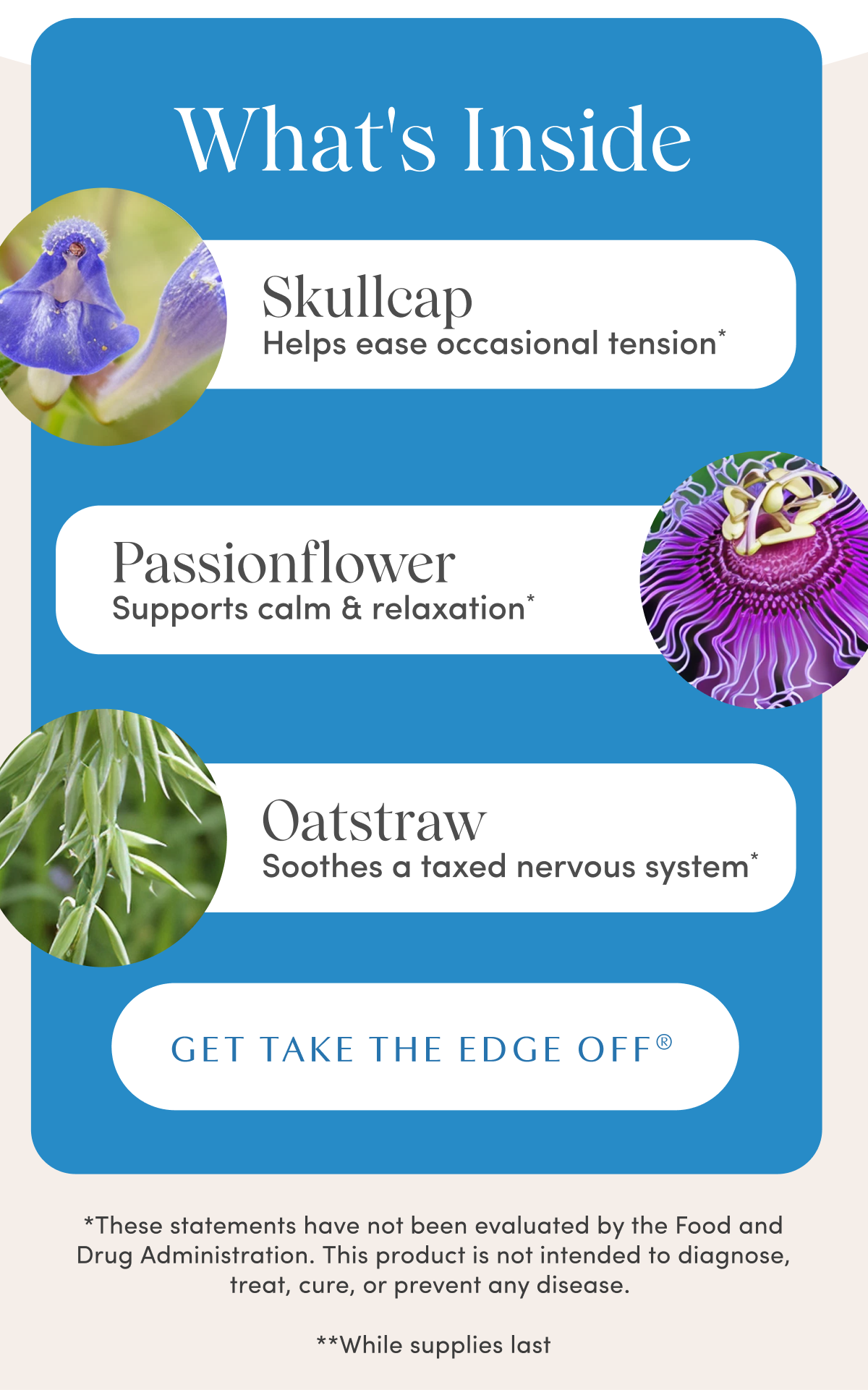 What's Inside | Skullcap Helps ease occasional tension* | Passionflower Supports calm and relaxation* | Oatstraw Soothes a taxed nervous system* | GET TAKE THE EDGE OFF® | *These statements have not been evaluated by the Food and Drug Administration. This product is not intended to diagnose, treat, cure, or prevent any disease. | **While supplies last