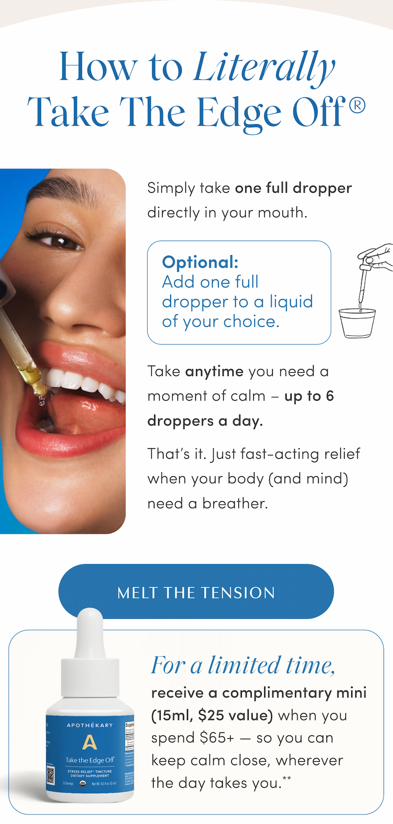 How to Literally Take The Edge Off® | Simply take one full dropper directly in your mouth. | Optional: Add one full dropper to a liquid of your choice. | Take anytime you need a moment of calm – up to 6 droppers a day. | That's it. Just fast-acting relief when your body (and mind) need a breather. | MELT THE TENSION | For a limited time, receive a complimentary mini (15ml, $25 value) when you spend $65+ — so you can keep calm close, wherever the day takes you.**