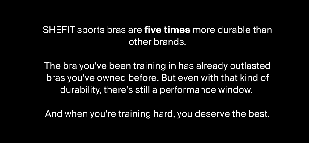 SHEFIT sports bras are five times more durable than other brands.  The bra you've been training in has already outlasted bras you've owned before. But even with that kind of durability, there's still a performance window.   And when you're training hard, you deserve the best.