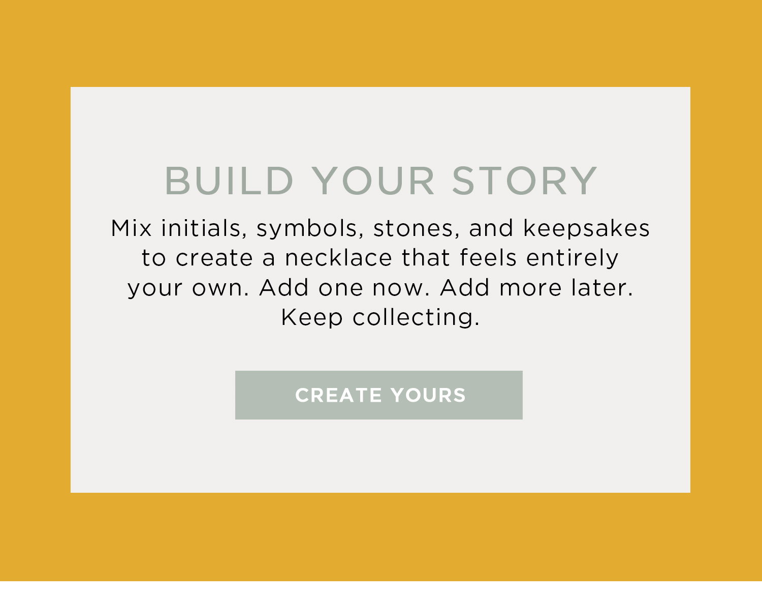 BUILD YOUR STORY | Mix initials, symbols, stones, and keepsakes to create a necklace that feels entirely your own. Add one now. Add more later. Keep collecting. | CREATE YOURS