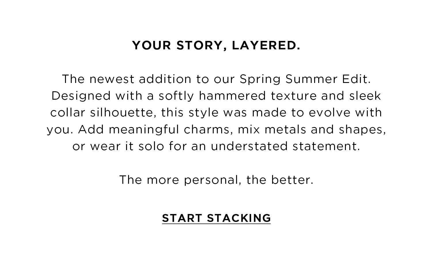 YOUR STORY, LAYERED | The newest addition to our Spring Summer Edit. Designed with a softly hammered texture and sleek collar silhouette, this style was made to evolve with you. Add meaningful charms, mix metals and shapes, or wear it solo for an understated statement. The more personal, the better. | START STACKING