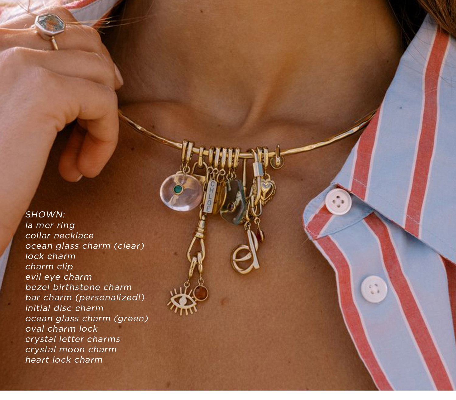 SHOWN: la mer ring, collar necklace, ocean glass charm (clear), lock charm, charm clip, evil eye charm, bezel birthstone charm, bar charm (personalized!), initial disc charm, ocean glass charm (green), oval charm lock, crystal letter charms, crystal moon charm, heart lock charm