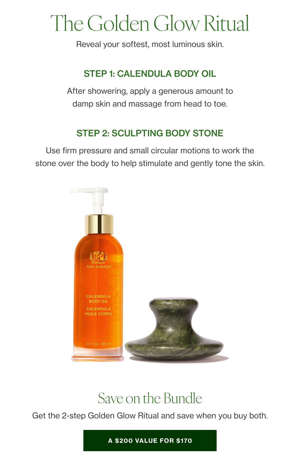 The Golden Glow Ritual   Reveal your softest, most luminous skin.    STEP1  Calendula Body Oil   After showering, apply a generous amount to damp skin and massage from head to toe.   SHOP    STEP 2  Sculpting Body Stone   Use firm pressure and small circular motions to work the stone over the body to help stimulate and gently tone the skin.  