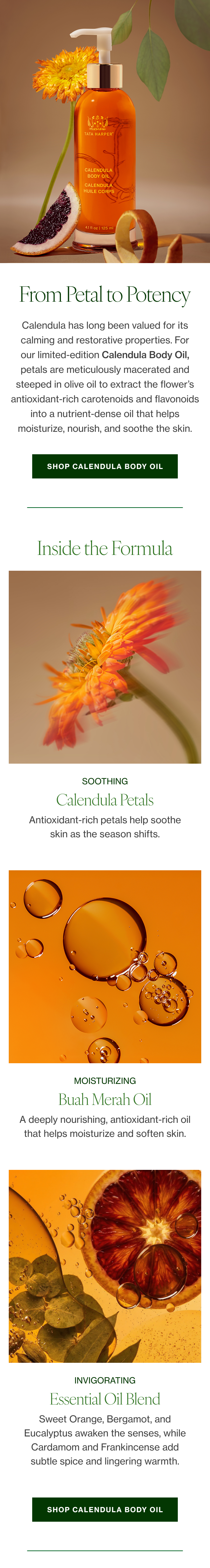 Calendula has long been valued for its calming and restorative properties. For our limited-edition Calendula Body Oil, petals are meticulously macerated and steeped in olive oil to extract the flower’s antioxidant-rich carotenoids and flavonoids into a nutrient-dense oil that helps moisturize, nourish, and soothe the skin. 