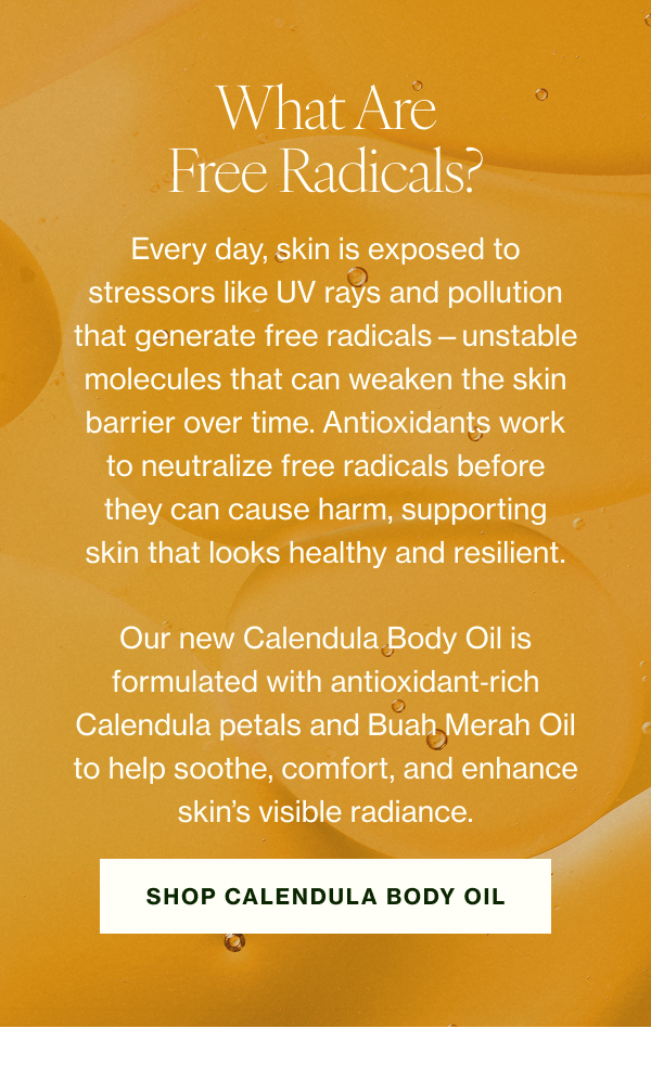 What Are Free Radicals? Every day, skin is exposed to stressors like UV rays and pollution that generate free radicals—unstable molecules that can weaken the skin barrier over time. Antioxidants work to neutralize free radicals before they can cause harm, supporting skin that looks healthy and resilient. Our new Calendula Body Oil is formulated with antioxidant‑rich Calendula petals and Buah Merah Oil to help soothe, comfort, and enhance skin’s visible radiance. 