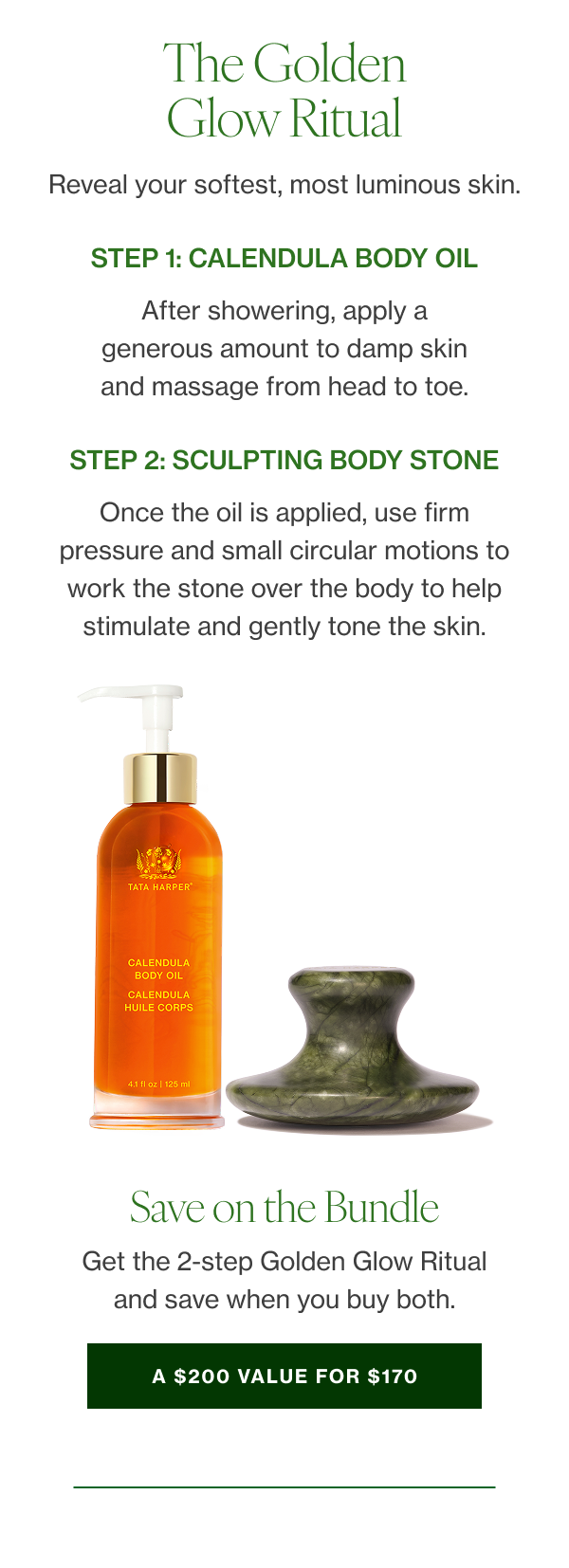 The Golden Glow Ritual Reveal your softest, most luminous skin. STEP1 Calendula Body Oil After showering, apply a generous amount to damp skin and massage from head to toe. SHOP STEP 2 Sculpting Body Stone Use firm pressure and small circular motions to work the stone over the body to help stimulate and gently tone the skin. 