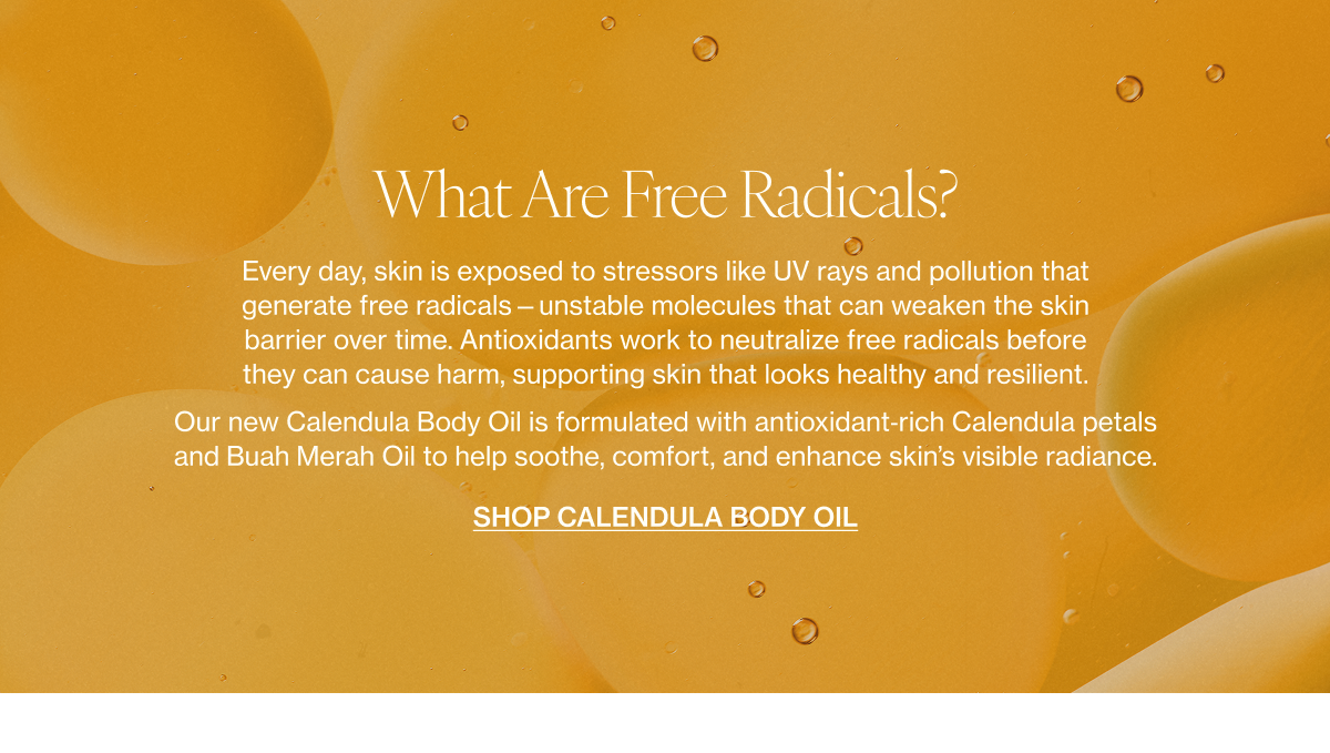 What Are Free Radicals?    Every day, skin is exposed to stressors like UV rays and pollution that generate free radicals—unstable molecules that can weaken the skin barrier over time. Antioxidants work to neutralize free radicals before they can cause harm, supporting skin that looks healthy and resilient.    Our new Calendula Body Oil is formulated with antioxidant‑rich Calendula petals and Buah Merah Oil to help soothe, comfort, and enhance skin’s visible radiance.  