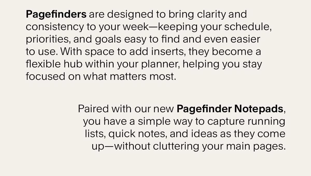 Pagefinders are designed to bring clarity and consistency to your week–keeping your schedule, priorities, and goals easy to find and even easier to use. With space to add inserts, they become a flexible hub within your planner, helping you stay focused on what matters most. Paired with our new Pagefinder notepads, you have a simple way to capture running lists, quick notes, and ideas as they come up – without cluttering your main pages.