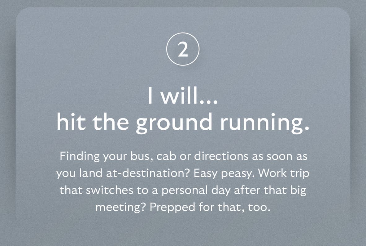 [Header] I will… hit the ground running. [Blurb] Finding your bus, cab or directions as soon as you land at-destination? Easy peasy. Work trip that switches to a personal day after that big meeting? Prepped for that, too.
