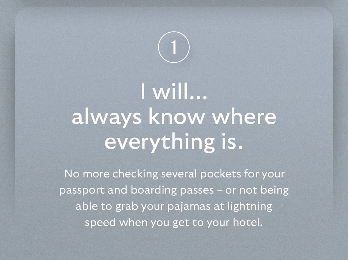 [Header] I will… always know where everything is.  [Blurb] No more checking several pockets for your passport and boarding passes – or not being able to grab your pajamas at lightning speed when you get to your hotel.