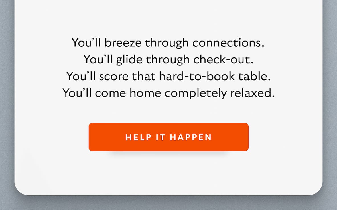 You'll breeze through connections. You'll glide through check-out. You'll score that hard-to-book table. You'll come home completely relaxed. CTA Help it happen