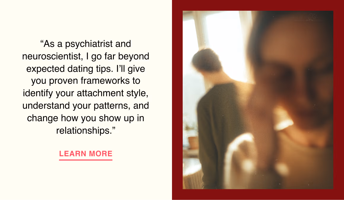 “As a psychiatrist and neuroscientist, I go far beyond expected dating tips. I’ll give you proven frameworks to identify your attachment style, understand your patterns, and change how you show up in relationships.”