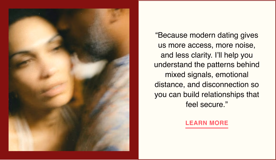 “Because modern dating gives us more access, more noise, and less clarity. I’ll help you understand the patterns behind mixed signals, emotional distance, and disconnection so you can build relationships that feel secure.”