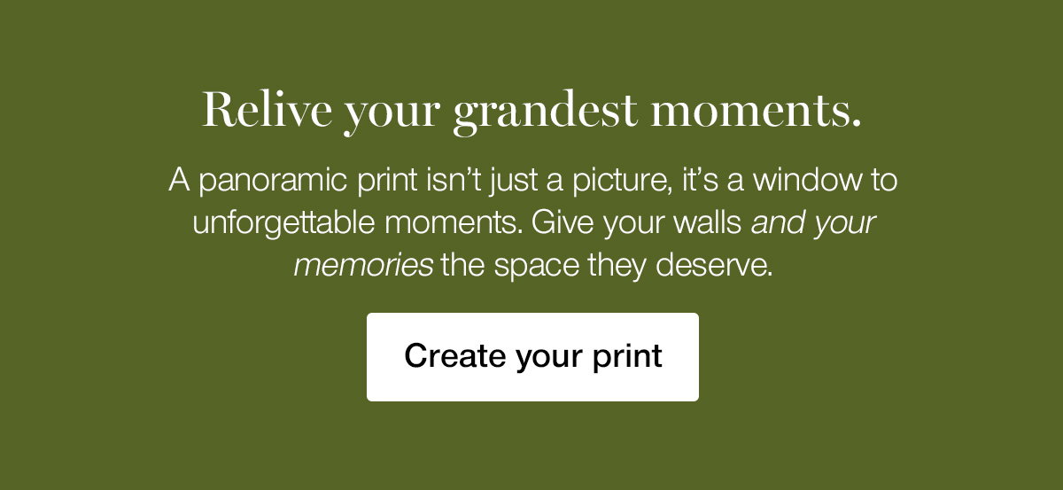Relive your grandest moments. A panoramic print isn't just a picture, it's a window to unforgettable moments. Give your walls and your memories the space they deserve.