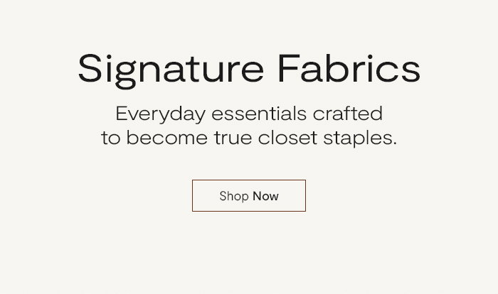 Signature Fabrics: Everyday essentials crafted to become true closet staples.