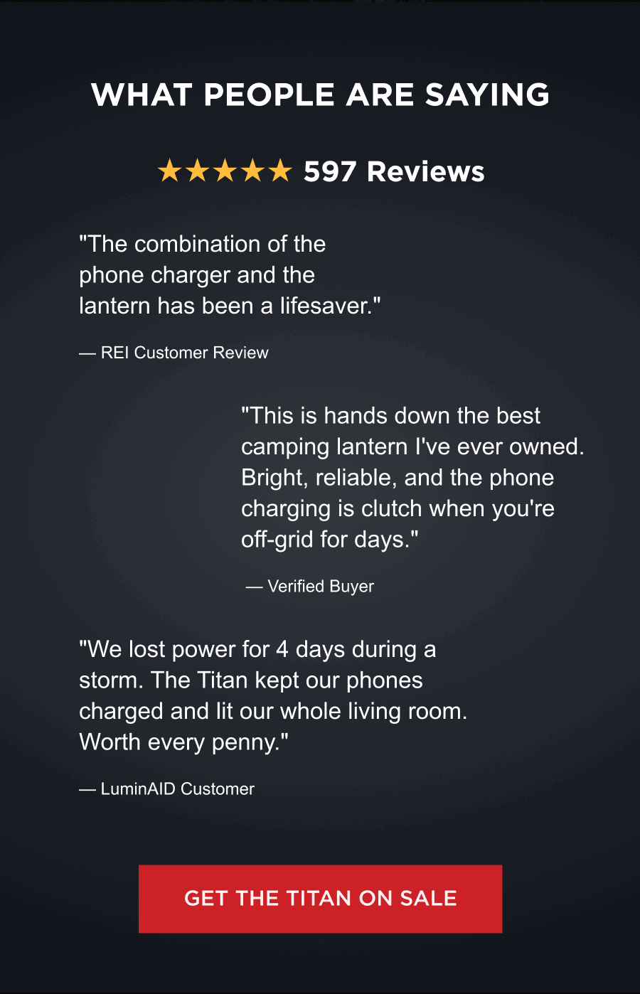 What People Are Saying | ★★★★★ 597 Reviews "The combination of the phone charger and the lantern has been a lifesaver."  — REI Customer Review "This is hands down the best camping lantern I've ever owned. Bright, reliable, and the phone charging is clutch when you're off-grid for days."  — Verified Buyer "We lost power for 4 days during a storm. The Titan kept our phones charged and lit our whole living room. Worth every penny."  — LuminAID Customer  [ GET THE TITAN ON SALE ]