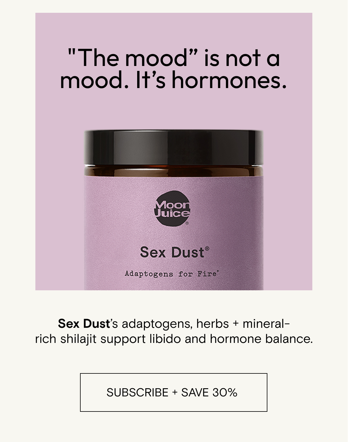 "The mood” is not a mood. It’s hormones.   Sex Dust’s adaptogens, herbs + mineral-rich shilajit support libido and hormone balance. SHOP SEX DUST