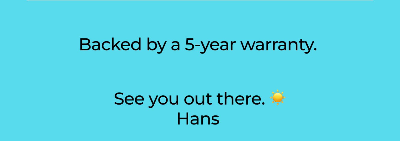 Backed by a 5-year warranty.  See you out there. ☀️  Hans