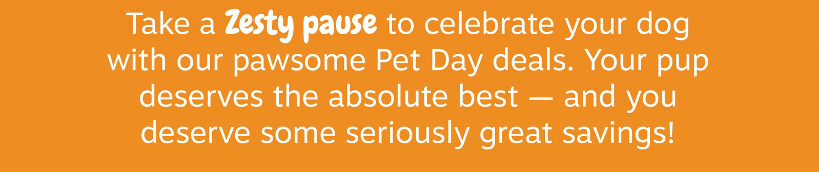 Take a Zesty pause to celebrate your dog with our pawsome Pet Day deals. Your pup deserves the absolute best - and you deserve some seriously great savings!