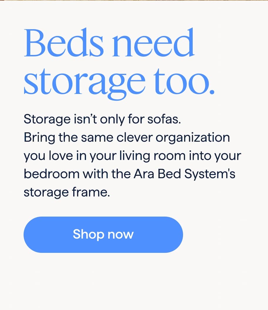 Beds need storage too. Storage isn’t only for sofas. Bring the same clever organization you love in your living room into your bedroom with the Ara Bed System's storage frame. Shop now.
