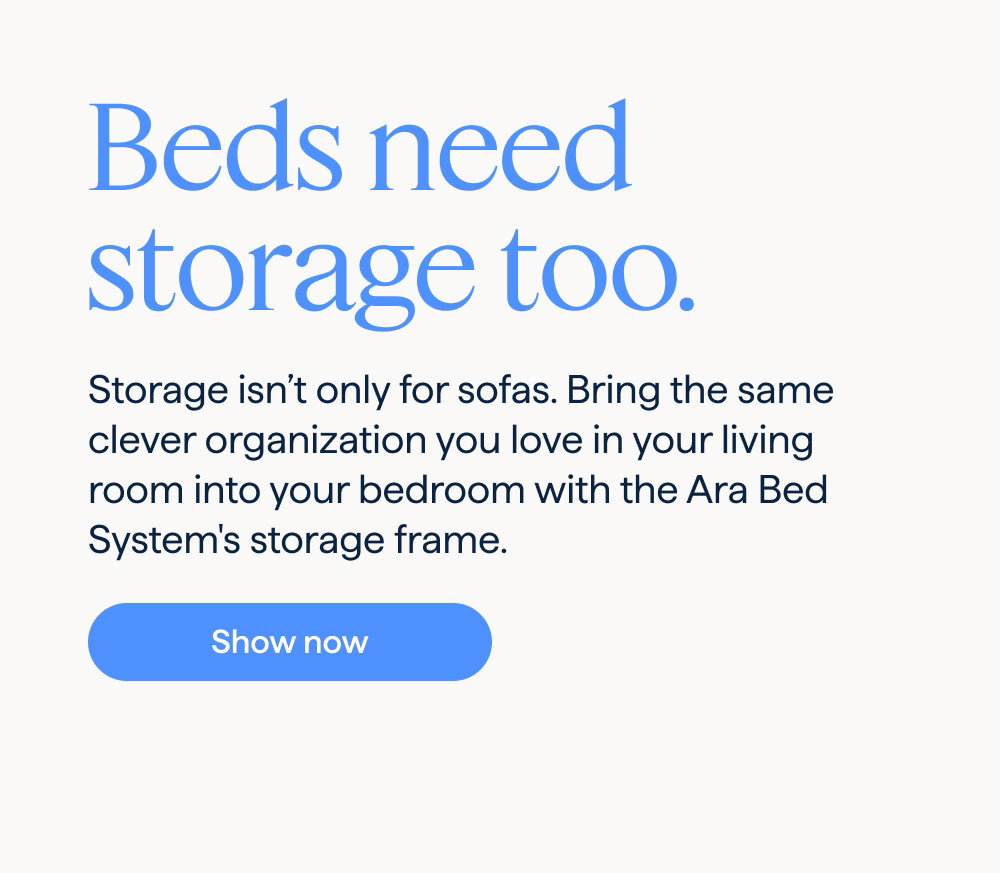 Beds need storage too. Storage isn’t only for sofas. Bring the same clever organization you love in your living room into your bedroom with the Ara Bed System's storage frame. Shop now.
